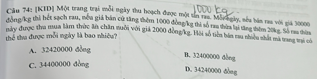 [KID] Một trang trại mỗi ngày thu hoạch được một tần rau. Mỗi ngày, nếu bán rau với giá 30000
đồng /kg thì hết sạch rau, nếu giá bán cứ tăng thêm 1000 đồng/kg thì số rau thừa lại tăng thêm 20kg. Số rau thừa
này được thu mua làm thức ăn chăn nuôi với giá 2000 đồng /kg. Hỏi số tiền bán rau nhiều nhất mà trang trại có
thể thu được mỗi ngày là bao nhiêu?
A. 32420000 đồng
B. 32400000 đồng
C. 34400000 đồng
D. 34240000 đồng