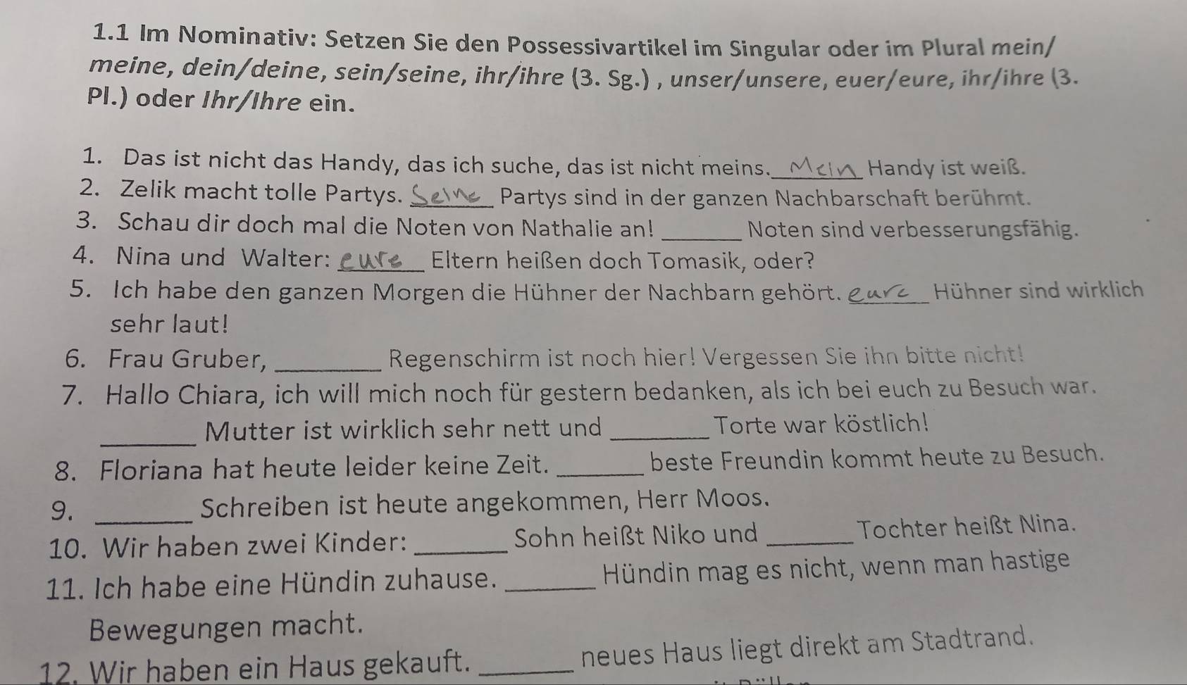 1.1 Im Nominativ: Setzen Sie den Possessivartikel im Singular oder im Plural mein/ 
meine, dein/deine, sein/seine, ihr/ihre (3. Sg.) , unser/unsere, euer/eure, ihr/ihre (3. 
Pl.) oder Ihr/Ihre ein. 
1. Das ist nicht das Handy, das ich suche, das ist nicht meins._ Handy ist weiß. 
2. Zelik macht tolle Partys. _Partys sind in der ganzen Nachbarschaft berühmt. 
3. Schau dir doch mal die Noten von Nathalie an! _Noten sind verbesserungsfähig. 
4. Nina und Walter: _ Eltern heißen doch Tomasik, oder? 
5. Ich habe den ganzen Morgen die Hühner der Nachbarn gehört. _Hühner sind wirklich 
sehr laut! 
6. Frau Gruber, _Regenschirm ist noch hier! Vergessen Sie ihn bitte nicht! 
7. Hallo Chiara, ich will mich noch für gestern bedanken, als ich bei euch zu Besuch war. 
_Mutter ist wirklich sehr nett und _Torte war köstlich! 
8. Floriana hat heute leider keine Zeit. _beste Freundin kommt heute zu Besuch. 
9. _Schreiben ist heute angekommen, Herr Moos. 
10. Wir haben zwei Kinder: _Sohn heißt Niko und _Tochter heißt Nina. 
11. Ich habe eine Hündin zuhause. _Hündin mag es nicht, wenn man hastige 
Bewegungen macht. 
12. Wir haben ein Haus gekauft._ 
neues Haus liegt direkt am Stadtrand.