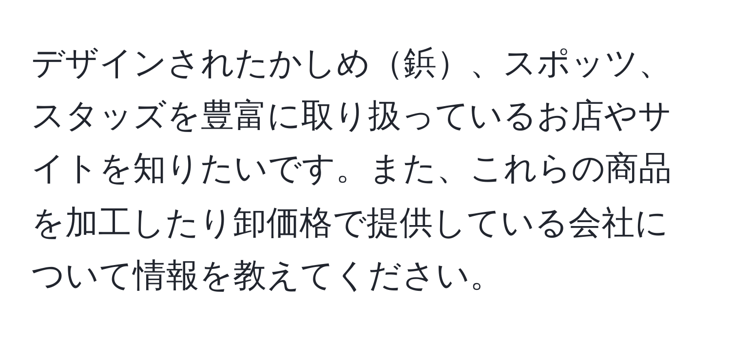 デザインされたかしめ鋲、スポッツ、スタッズを豊富に取り扱っているお店やサイトを知りたいです。また、これらの商品を加工したり卸価格で提供している会社について情報を教えてください。