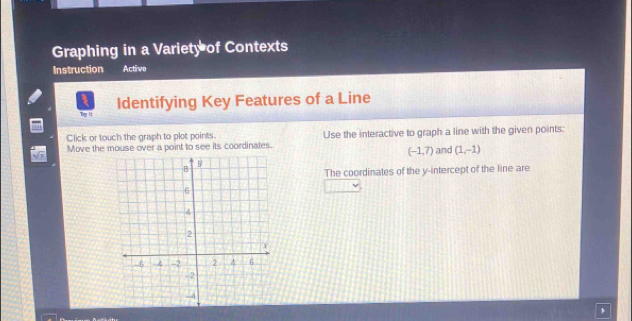 Graphing in a Variety of Contexts 
Instruction Active 
Ty It Identifying Key Features of a Line 
Click or touch the graph to plot points. 
Move the mouse over a point to see its coordinates. Use the interactive to graph a line with the given points:
(-1,7) and (1,-1)
The coordinates of the y-intercept of the line are