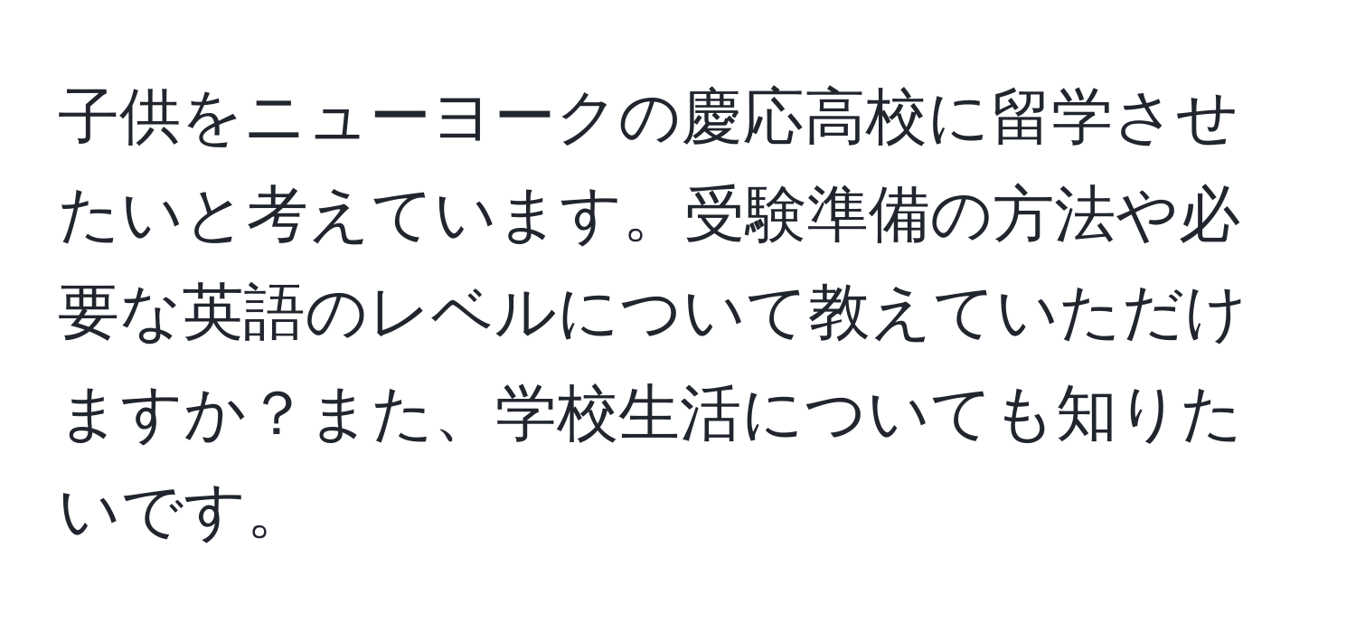 子供をニューヨークの慶応高校に留学させたいと考えています。受験準備の方法や必要な英語のレベルについて教えていただけますか？また、学校生活についても知りたいです。