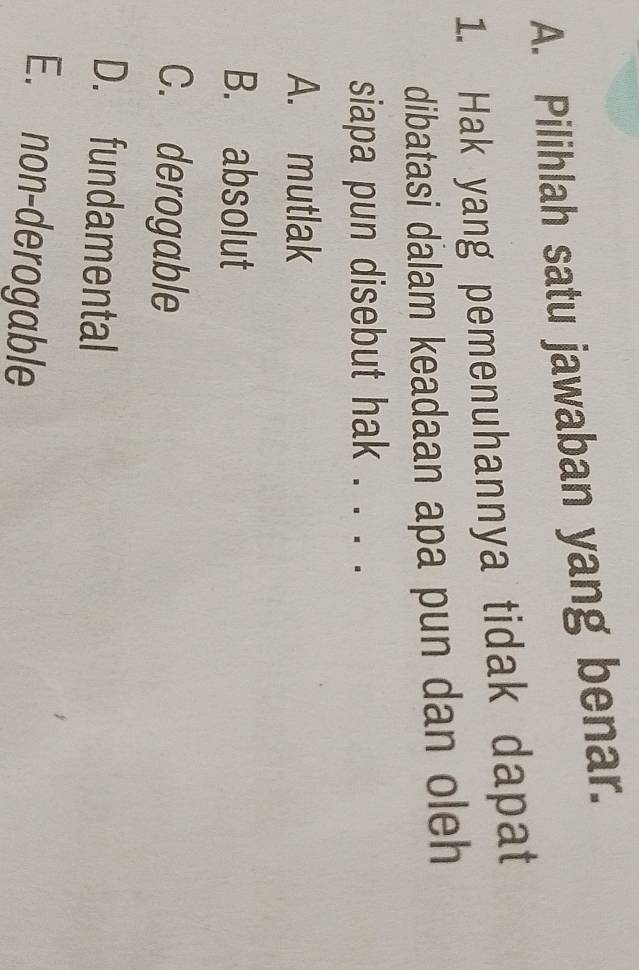 Pilihlah satu jawaban yang benar.
1. Hak yang pemenuhannya tidak dapat
dibatasi dalam keadaan apa pun dan oleh
siapa pun disebut hak . . . .
A. mutlak
B. absolut
C. derogable
D. fundamental
E. non-derogable