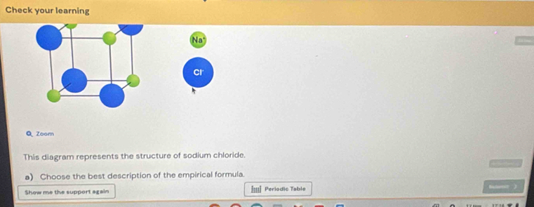 Check your learning 
Na 
cr 
Q Zoom 
This diagram represents the structure of sodium chloride. 
— 
a) Choose the best description of the empirical formula. 
Show me the support again ===] Periodic Table batenit )