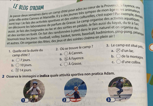 LE BLOG D'ADAM
Je passe deux semaines dans un camp d'été pour ados au cœur de la Provence n Fayence, une
jolie ville entre Cannes et Marseille. Il y a des jeunes très sympas de mon âge etles animateurs
sont top ! Je fais des activités sportives et des visites culturelles, c'est super ! Par exemple, demain
on découvre les laboratoires de parfum de Grasse. Le camp organise des activités aquatiques
aussi. Je fais des baignades au lac et des sorties en pédalo. Je fais aussi du kayak, du tir à l'ars
et des sorties en forêt. On fait des randonnées à pied dans le parc naturel et on organise de
tournois tous les jours : football, volley, basket, tennis, baseball, badminton, ping-pong, pétarqu
et autres. On organise des fêtes, des jeux et des soirées cinéma en plein air !
1. Quelle est la durée du 2. Où se trouve le camp ?
3. Le camp est situé près
camp d'été ? a. À Cannes. a. d’un lac.
a. 7 jours. b. À Fayence. b. de la montagne.
b. 10 jours. C. À Grasse. C. d'une colline.
C. 14 jours.
2 Osserva le immagini e indica quale attività sportiva non pratica Adam.
2