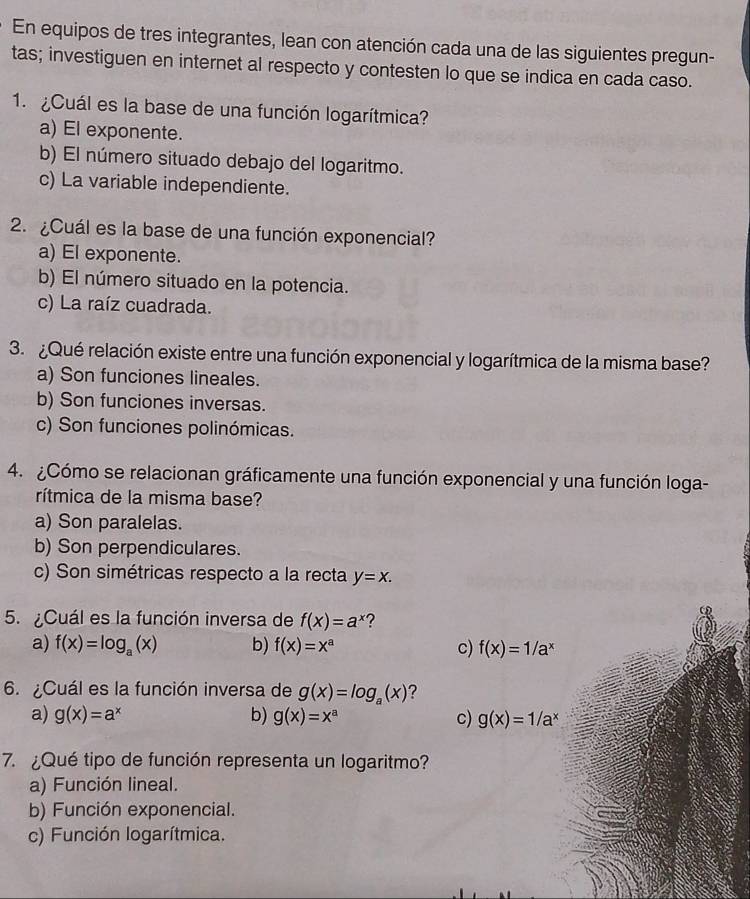 En equipos de tres integrantes, lean con atención cada una de las siguientes pregun-
tas; investiguen en internet al respecto y contesten lo que se indica en cada caso.
1. ¿Cuál es la base de una función logarítmica?
a) El exponente.
b) El número situado debajo del logaritmo.
c) La variable independiente.
2. ¿Cuál es la base de una función exponencial?
a) El exponente.
b) El número situado en la potencia.
c) La raíz cuadrada.
3. ¿Qué relación existe entre una función exponencial y logarítmica de la misma base?
a) Son funciones lineales.
b) Son funciones inversas.
c) Son funciones polinómicas.
4. ¿Cómo se relacionan gráficamente una función exponencial y una función loga-
rítmica de la misma base?
a) Son paralelas.
b) Son perpendiculares.
c) Son simétricas respecto a la recta y=x. 
5. ¿Cuál es la función inversa de f(x)=a^x 2
a) f(x)=log _a(x) b) f(x)=x^a c) f(x)=1/a^x
6 ¿Cuál es la función inversa de g(x)=log _a(x) ?
a) g(x)=a^x b) g(x)=x^a c) g(x)=1/a^x
7. ¿Qué tipo de función representa un logaritmo?
a) Función lineal.
b) Función exponencial.
c) Función logarítmica.