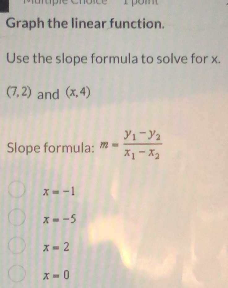 om
Graph the linear function.
Use the slope formula to solve for x.
(7,2) and (x,4)
Slope formula: m=frac y_1-y_2x_1-x_2
x=-1
x=-5
x=2
x=0