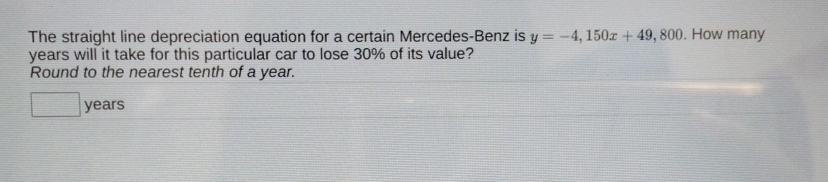 The straight line depreciation equation for a certain Mercedes-Benz is y=-4, 150x+49, 80. How many
years will it take for this particular car to lose 30% of its value? 
Round to the nearest tenth of a year. 
□ years