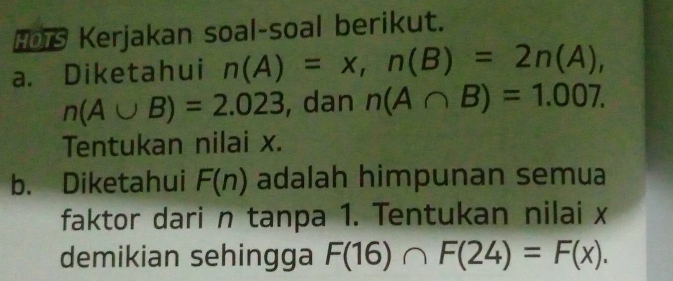 HOTS Kerjakan soal-soal berikut. 
a. Diketahui n(A)=x, n(B)=2n(A),
n(A∪ B)=2.023 , dan n(A∩ B)=1.007. 
Tentukan nilai x. 
b. Diketahui F(n) adalah himpunan semua 
faktor dari n tanpa 1. Tentukan nilai x
demikian sehingga F(16)∩ F(24)=F(x).