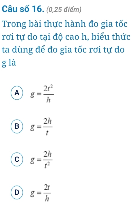 Câu số 16. (0,25 điểm)
Trong bài thực hành đo gia tốc
rơi tự do tại độ cao h, biểu thức
ta dùng để đo gia tốc rơi tự do
g là
A g= 2t^2/h 
B g= 2h/t 
C g= 2h/t^2 
D g= 2t/h 