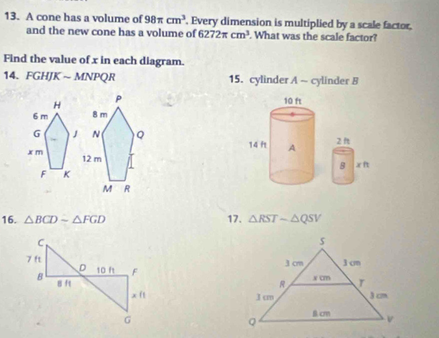 A cone has a volume of 98π cm^3 , Every dimension is multiplied by a scale factor 
and the new cone has a volume of 6272π cm^3. What was the scale factor? 
Find the value of x in each diagram. 
14. FGHJK ~ MNPQR 15. cylinder A ~ cylinder B
10 ft
14 ft A 
2 
B xft
16. △ BCDsim △ FGD 17 . △ RSTsim △ QSV