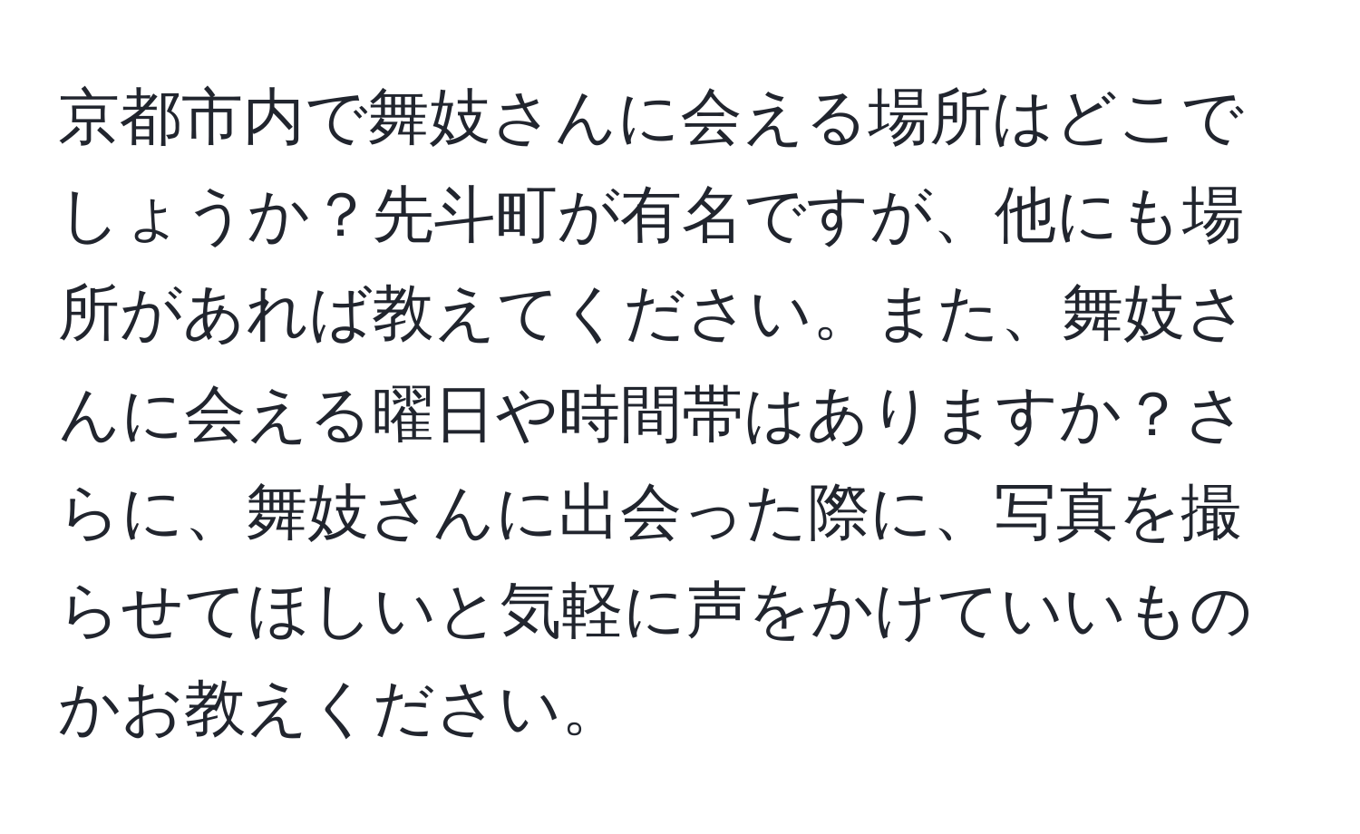 京都市内で舞妓さんに会える場所はどこでしょうか？先斗町が有名ですが、他にも場所があれば教えてください。また、舞妓さんに会える曜日や時間帯はありますか？さらに、舞妓さんに出会った際に、写真を撮らせてほしいと気軽に声をかけていいものかお教えください。