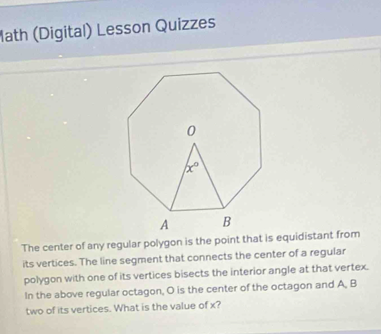 Math (Digital) Lesson Quizzes
The center of any regular polygon is the point that is equidistant from
its vertices. The line segment that connects the center of a regular
polygon with one of its vertices bisects the interior angle at that vertex.
In the above regular octagon, O is the center of the octagon and A, B
two of its vertices. What is the value of x?