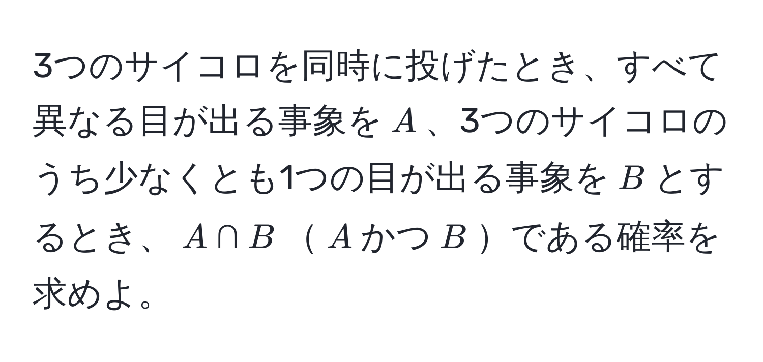 3つのサイコロを同時に投げたとき、すべて異なる目が出る事象を$A$、3つのサイコロのうち少なくとも1つの目が出る事象を$B$とするとき、$A ∩ B$$A$かつ$B$である確率を求めよ。