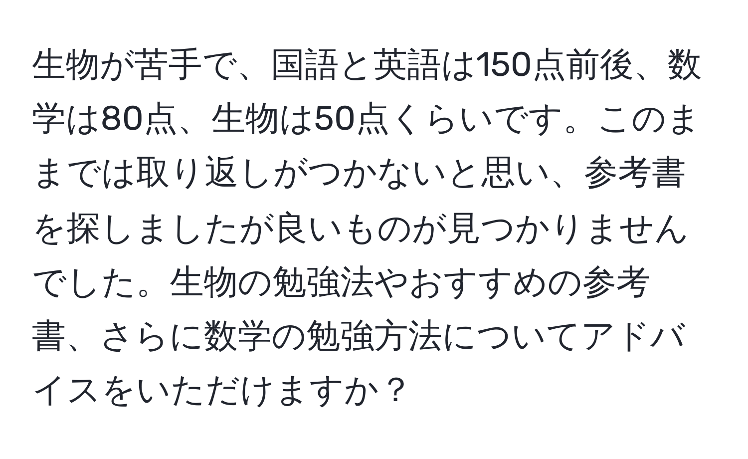 生物が苦手で、国語と英語は150点前後、数学は80点、生物は50点くらいです。このままでは取り返しがつかないと思い、参考書を探しましたが良いものが見つかりませんでした。生物の勉強法やおすすめの参考書、さらに数学の勉強方法についてアドバイスをいただけますか？