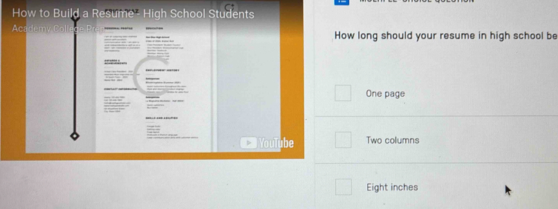 How to Build a Resume - High School Students 
Academy Colle 
How long should your resume in high school be 
= = = = 
One page 
YouTube Two columns 
Eight inches