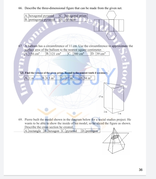 Describe the three-dimensional figure that can be made from the given net.
A. hexagonal pyramid C. hexagonal prism
B. pentagonal pyramid D. cylinder
67. A balloon has a circumference of 11 cm. Use the circumference to approximate the
surface area of the balloon to the nearest square centimeter.
A. 154cm^2 B. 121cm^2 C. 380cm^2 D. 39cm^2
68. Find the volume of the given prism. Round to the nearest tenth if necessary.
A. 1m^3 B. 8.5m^3 C. 17m^3 D. 34m^3
17 m
2 m
1 m
69. Pierre built the model shown in the diagram below for a social studies project. He
wants to be able to show the inside of his model, so he sliced the figure as shown.
Describe the cross section he created.
A. rectangle B. hexagon C. pyramid D. pentagon
36