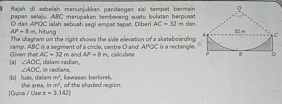 Rajah di sebelah menunjukkan pandangan sisi tempat bermain 
papan selaju. ABC merupakan tembereng suatu bulatan berpusat
O dan APQC ialah sebuah segi empat tepat. Diberi AC=32m dan
AP=8m , hitung 
The diagram on the right shows the side elevation of a skateboarding 
ramp. ABC is a segment of a circle, centre O and APQC is a rectangle. 
Given that AC=32m and AP=8m , calculate 
(a) ∠ AOC , dalam radian,
∠ AOC , in radians, 
(b) luas, dalam m^2 , kawasan berlorek. 
the area, in m^2 , of the shaded region. 
[Guna / Use π =3.142]