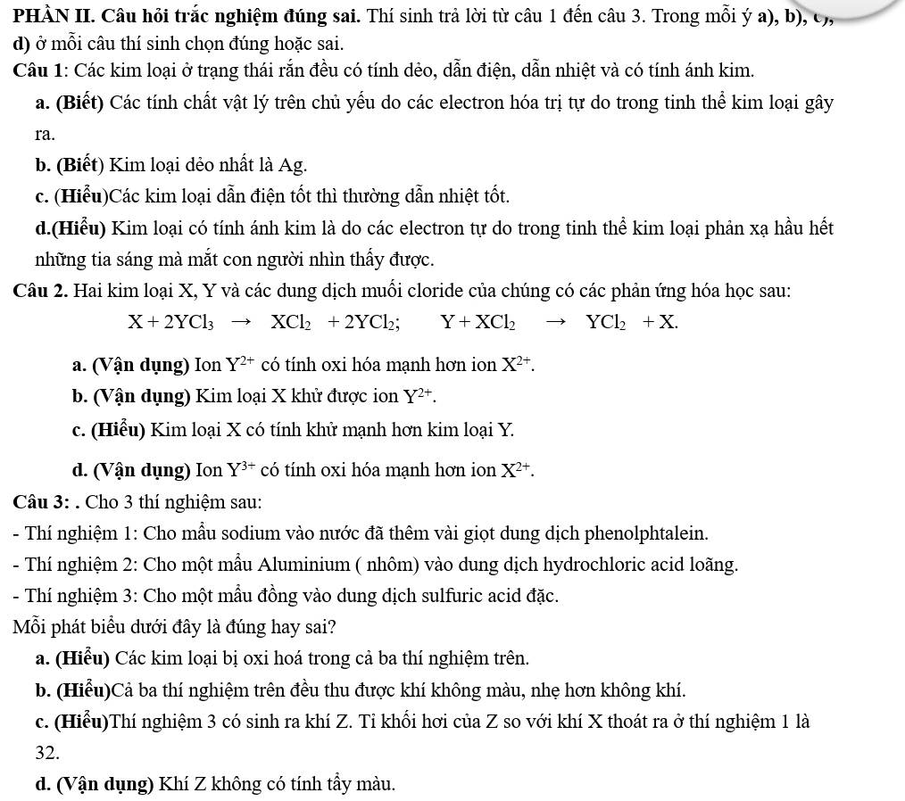 PHÀN II. Câu hỏi trắc nghiệm đúng sai. Thí sinh trả lời từ câu 1 đến câu 3. Trong mỗi ý a), b), c,,
d) ở mỗi câu thí sinh chọn đúng hoặc sai.
Câu 1: Các kim loại ở trạng thái rắn đều có tính dẻo, dẫn điện, dẫn nhiệt và có tính ánh kim.
a. (Biết) Các tính chất vật lý trên chủ yếu do các electron hóa trị tự do trong tinh thể kim loại gây
ra.
b. (Biết) Kim loại dẻo nhất là Ag.
c. (Hiểu)Các kim loại dẫn điện tốt thì thường dẫn nhiệt tốt.
d.(Hiểu) Kim loại có tính ánh kim là do các electron tự do trong tinh thể kim loại phản xạ hầu hết
những tia sáng mà mắt con người nhìn thấy được.
Câu 2. Hai kim loại X, Y và các dung dịch muối cloride của chúng có các phản ứng hóa học sau:
X+2YCl_3to XCl_2+2YCl_2; Y+XCl_2to YCl_2+X.
a. (Vận dụng) Ion Y^(2+) có tính oxi hóa mạnh hơn ion X^(2+).
b. (Vận dụng) Kim loại X khử được ion Y^(2+).
c. (Hiểu) Kim loại X có tính khử mạnh hơn kim loại Y.
d. (Vận dụng) Ion Y^(3+) có tính oxi hóa mạnh hơn ion X^(2+).
Câu 3: . Cho 3 thí nghiệm sau:
- Thí nghiệm 1: Cho mẫu sodium vào nước đã thêm vài giọt dung dịch phenolphtalein.
- Thí nghiệm 2: Cho một mẫu Aluminium ( nhôm) vào dung dịch hydrochloric acid loãng.
- Thí nghiệm 3: Cho một mẫu đồng vào dung dịch sulfuric acid đặc.
Mỗi phát biểu dưới đây là đúng hay sai?
a. (Hiểu) Các kim loại bị oxi hoá trong cả ba thí nghiệm trên.
b. (Hiểu)Cả ba thí nghiệm trên đều thu được khí không màu, nhẹ hơn không khí.
c. (Hiểu)Thí nghiệm 3 có sinh ra khí Z. Tỉ khối hơi của Z so với khí X thoát ra ở thí nghiệm 1 là
32.
d. (Vận dụng) Khí Z không có tính tẩy màu.