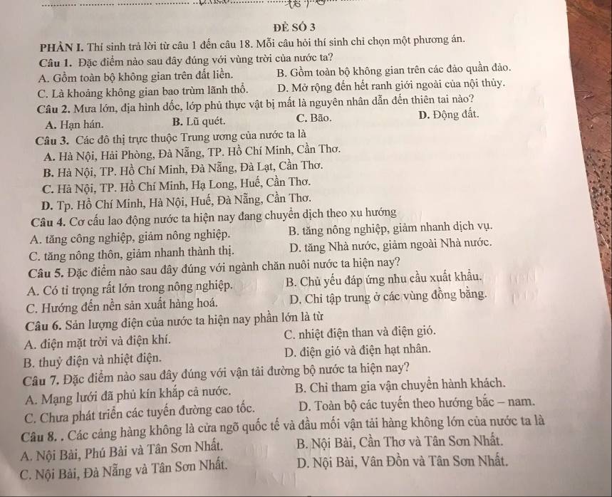 Đẻ Số 3
PHÀN I. Thí sinh trả lời từ câu 1 đến câu 18. Mỗi câu hỏi thí sinh chỉ chọn một phương án.
Câu 1. Đặc điểm nào sau đây đúng với vùng trời của nước ta?
A. Gồm toàn bộ không gian trên đất liền. B. Gồm toàn bộ không gian trên các đảo quần đảo.
C. Là khoảng không gian bao trùm lãnh thổ. D. Mở rộng đến hết ranh giới ngoài của nội thủy.
Câu 2. Mưa lớn, địa hình dốc, lớp phủ thực vật bị mất là nguyên nhân dẫn đến thiên tai nào?
A. Hạn hán. B. Lũ quét. C. Bão. D. Động đất.
Câu 3. Các đô thị trực thuộc Trung ương của nước ta là
A. Hà Nội, Hải Phòng, Đà Nẵng, TP. Hồ Chí Minh, Cần Thơ.
B. Hà Nội, TP. Hồ Chí Minh, Đà Nẵng, Đà Lạt, Cần Thơ.
C. Hà Nội, TP. Hồ Chí Minh, Hạ Long, Huế, Cần Thơ.
D. Tp. Hồ Chí Minh, Hà Nội, Huế, Đà Nẵng, Cần Thơ.
Câu 4. Cơ cấu lao động nước ta hiện nay đang chuyển dịch theo xu hướng
A. tăng công nghiệp, giảm nông nghiệp. B. tăng nông nghiệp, giảm nhanh dịch vụ.
C. tăng nông thôn, giảm nhanh thành thị. D. tăng Nhà nước, giảm ngoài Nhà nước.
Câu 5. Đặc điểm nào sau đây đúng với ngành chăn nuôi nước ta hiện nay?
A. Có tỉ trọng rất lớn trong nông nghiệp. B. Chủ yếu đáp ứng nhu cầu xuất khẩu.
C. Hướng đến nền sản xuất hàng hoá. D. Chi tập trung ở các vùng đồng bằng.
Câu 6. Sản lượng điện của nước ta hiện nay phần lớn là từ
A. điện mặt trời và điện khí. C. nhiệt điện than và điện gió.
B. thuỷ điện và nhiệt điện. D. điện gió và điện hạt nhân.
Câu 7. Đặc điểm nào sau đây đúng với vận tải đường bộ nước ta hiện nay?
A. Mạng lưới đã phủ kín khắp cả nước. B. Chỉ tham gia vận chuyền hành khách.
C. Chưa phát triển các tuyến đường cao tốc.  D. Toàn bộ các tuyến theo hướng bắc - nam.
Câu 8. . Các cảng hàng không là cửa ngõ quốc tế và đầu mối vận tải hàng không lớn của nước ta là
A. Nội Bài, Phú Bài và Tân Sơn Nhất.  B. Nội Bài, Cần Thơ và Tân Sơn Nhất.
C. Nội Bài, Đà Nẵng và Tân Sơn Nhất. D. Nội Bài, Vân Đồn và Tân Sơn Nhất.