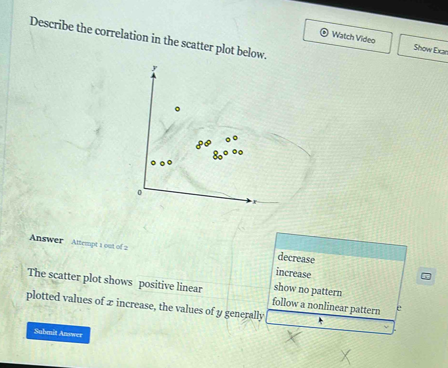 Describe the correlation in the scatter plot below.
Watch Video Show Exar
Answer Attempt 1 out of 2
decrease
increase
show no pattern
The scatter plot shows positive linear follow a nonlinear pattern e
plotted values of x increase, the values of y generally
Submit Answer