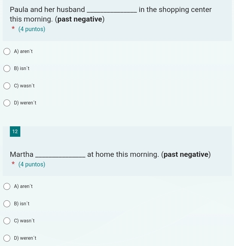 Paula and her husband _in the shopping center
this morning. (past negative)
* (4 puntos)
A) aren't
B) isn't
C) wasn´t
D) weren't
12
Martha _at home this morning. (past negative)
* (4 puntos)
A) aren't
B) isn't
C) wasn´t
D) weren´t