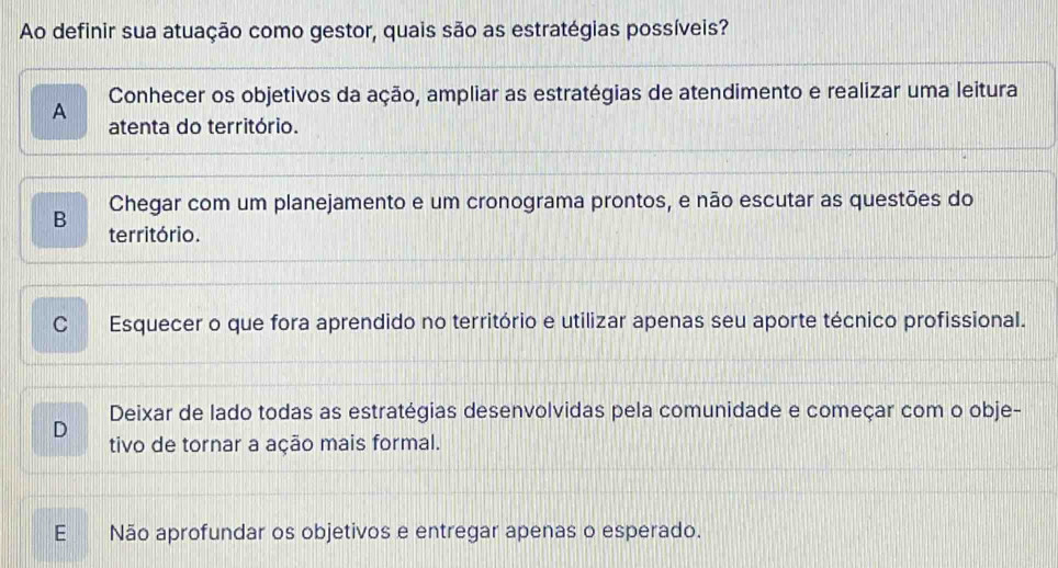 Ao definir sua atuação como gestor, quais são as estratégias possíveis?
Conhecer os objetivos da ação, ampliar as estratégias de atendimento e realizar uma leitura
A atenta do território.
Chegar com um planejamento e um cronograma prontos, e não escutar as questões do
B território.
CEsquecer o que fora aprendido no território e utilizar apenas seu aporte técnico profissional.
Deixar de lado todas as estratégias desenvolvidas pela comunidade e começar com o obje-
D
tivo de tornar a ação mais formal.
E Não aprofundar os objetivos e entregar apenas o esperado.