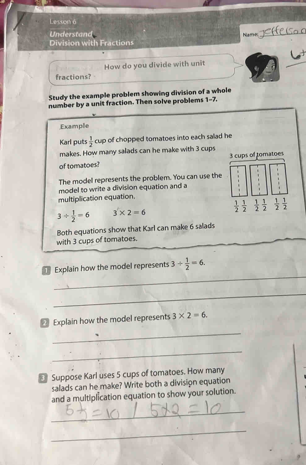 Lesson 6
Understand Name:
_
Division with Fractions
How do you divide with unit
_
fractions?
Study the example problem showing division of a whole
number by a unit fraction. Then solve problems 1-7.
Example
Karl puts  1/2  cup of chopped tomatoes into each salad he
makes. How many salads can he make with 3 cups
of tomatoes? 3 cups of tomatoes
The model represents the problem. You can use the
model to write a division equation and a
multiplication equation.
 1/2  1/2   1/2  1/2 
3/  1/2 =6 3* 2=6
Both equations show that Karl can make 6 salads
with 3 cups of tomatoes.
_
Explain how the model represents 3/  1/2 =6.
_
2 Explain how the model represents 3* 2=6.
_
_
3 Suppose Karl uses 5 cups of tomatoes. How many
salads can he make? Write both a division equation
and a multiplication equation to show your solution.
_
_