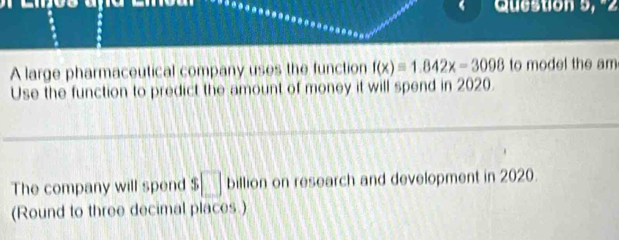 Question 9, º2 
A large pharmaceutical company uses the function f(x)=1.842x-3098 to model the am 
Use the function to predict the amount of money it will spend in 2020. 
The company will spend $ □ billion on research and development in 2020. 
(Round to three decimal places.)