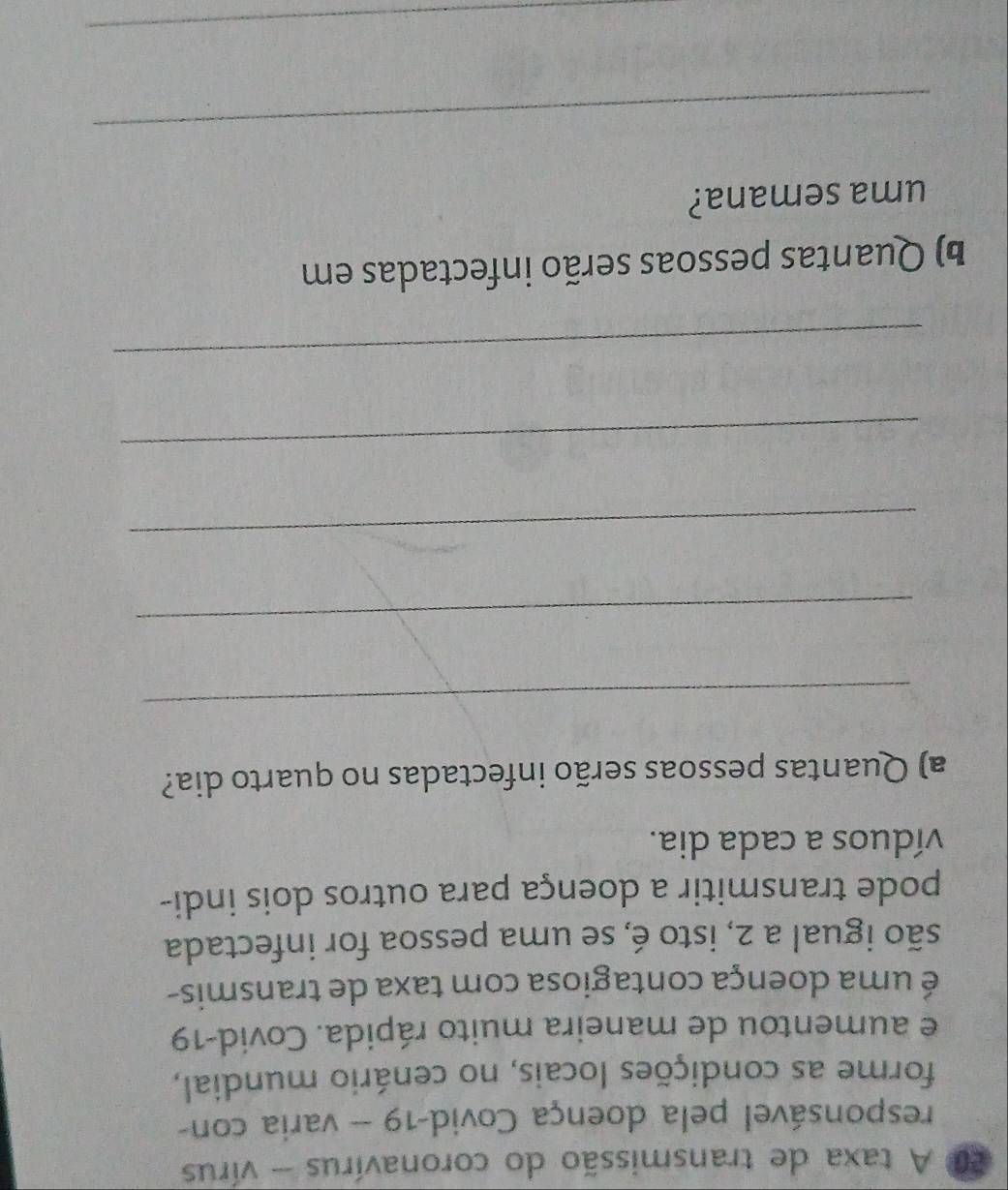 200 A taxa de transmissão do coronavírus - vírus 
responsável pela doença Covid-19 -- varia con- 
forme as condições locais, no cenário mundial, 
e aumentou de maneira muito rápida. Covid-19 
é uma doença contagiosa com taxa de transmis- 
são igual a 2, isto é, se uma pessoa for infectada 
pode transmitir a doença para outros dois indi- 
víduos a cada dia. 
a) Quantas pessoas serão infectadas no quarto dia? 
_ 
_ 
_ 
_ 
_ 
b) Quantas pessoas serão infectadas em 
uma semana? 
_ 
_