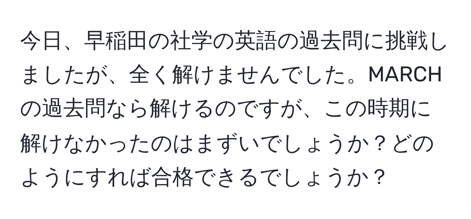 今日、早稲田の社学の英語の過去問に挑戦しましたが、全く解けませんでした。MARCHの過去問なら解けるのですが、この時期に解けなかったのはまずいでしょうか？どのようにすれば合格できるでしょうか？