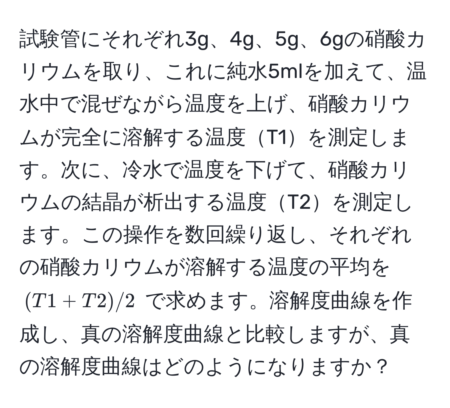 試験管にそれぞれ3g、4g、5g、6gの硝酸カリウムを取り、これに純水5mlを加えて、温水中で混ぜながら温度を上げ、硝酸カリウムが完全に溶解する温度T1を測定します。次に、冷水で温度を下げて、硝酸カリウムの結晶が析出する温度T2を測定します。この操作を数回繰り返し、それぞれの硝酸カリウムが溶解する温度の平均を $(T1 + T2) / 2$ で求めます。溶解度曲線を作成し、真の溶解度曲線と比較しますが、真の溶解度曲線はどのようになりますか？