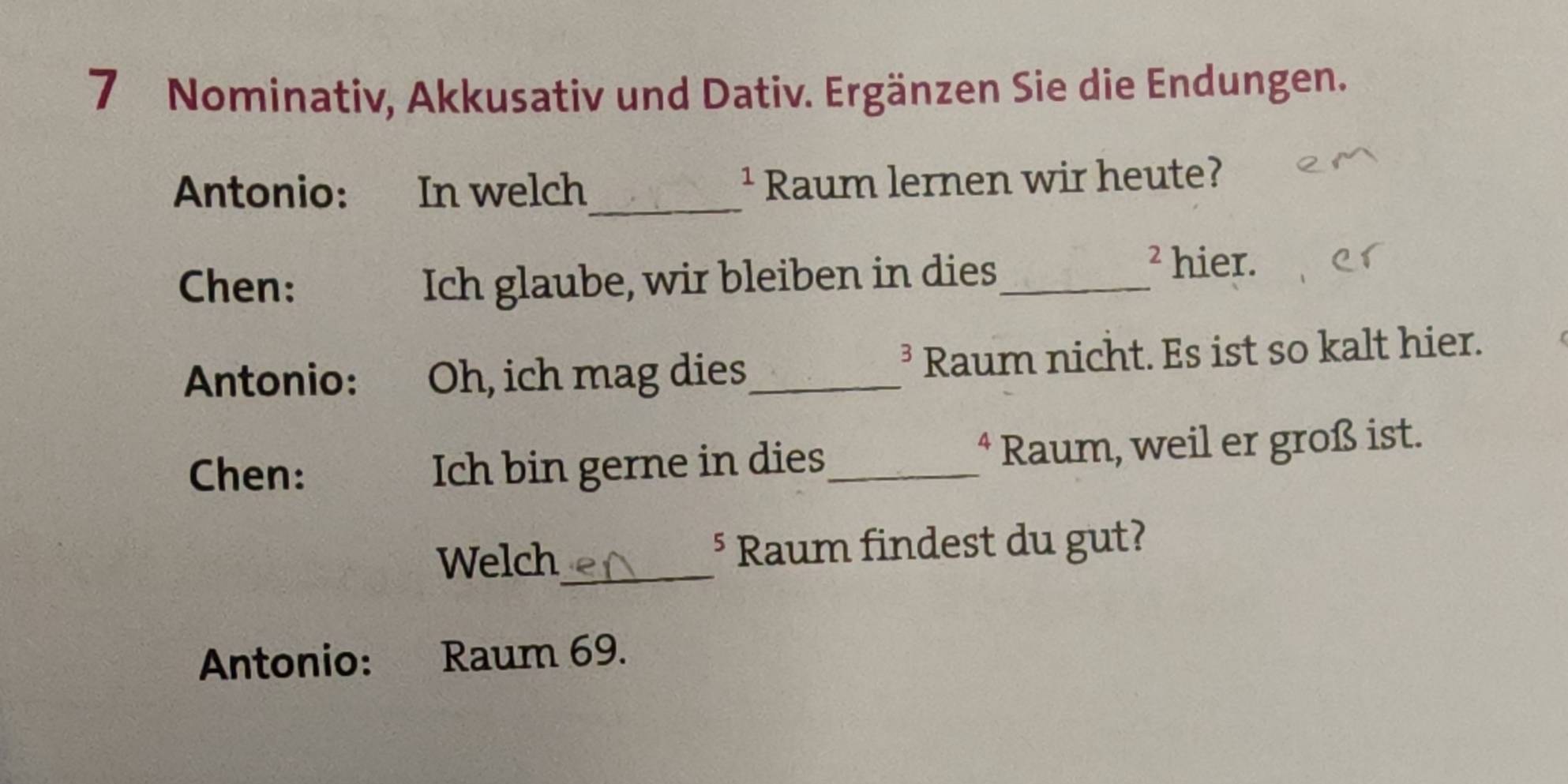 Nominativ, Akkusativ und Dativ. Ergänzen Sie die Endungen. 
Antonio: In welch_ Raum lernen wir heute? 
1 
Chen: Ich glaube, wir bleiben in dies_ 
2 hier. 
Antonio: Oh, ich mag dies_ Raum nicht. Es ist so kalt hier. 
D 
Chen: Ich bin gerne in dies_ * Raum, weil er groß ist. 
Welch_ § Raum findest du gut? 
Antonio: : Raum 69.