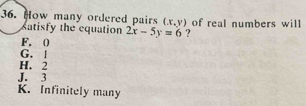 How many ordered pairs (x,y) of real numbers will
satisfy the equation 2x-5y=6 ?
F. ()
G. l
H. 2
J. 3
K. Infinitely many