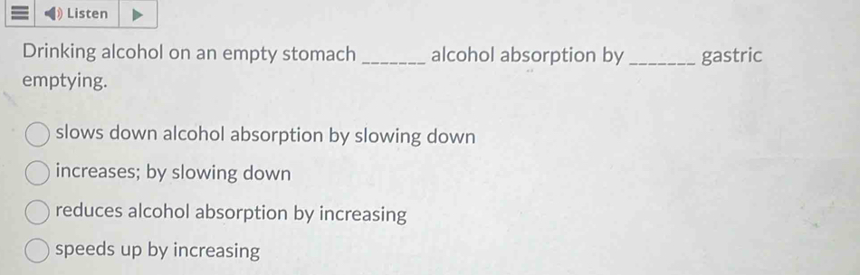 Listen
Drinking alcohol on an empty stomach _alcohol absorption by _gastric
emptying.
slows down alcohol absorption by slowing down
increases; by slowing down
reduces alcohol absorption by increasing
speeds up by increasing