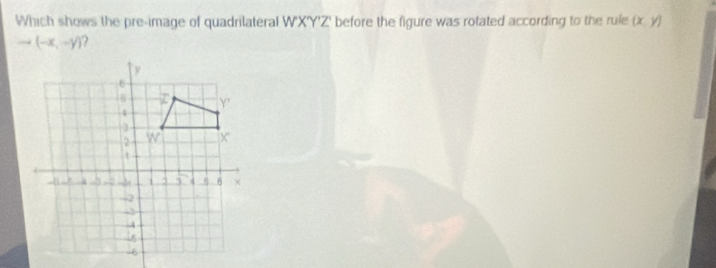 Which shows the pre-image of quadrilateral W'XY'Z' before the figure was rotated according to the rule (x,y)
to (-x,-y)