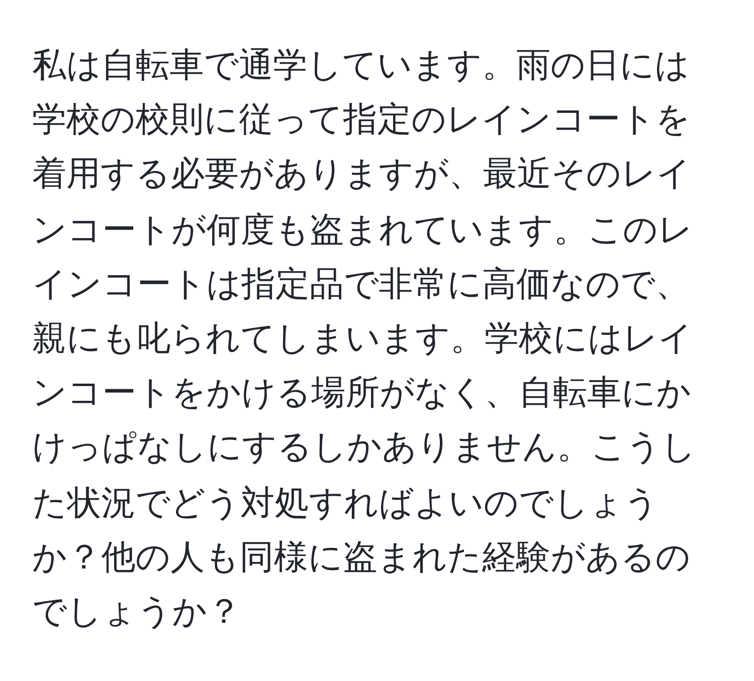 私は自転車で通学しています。雨の日には学校の校則に従って指定のレインコートを着用する必要がありますが、最近そのレインコートが何度も盗まれています。このレインコートは指定品で非常に高価なので、親にも叱られてしまいます。学校にはレインコートをかける場所がなく、自転車にかけっぱなしにするしかありません。こうした状況でどう対処すればよいのでしょうか？他の人も同様に盗まれた経験があるのでしょうか？