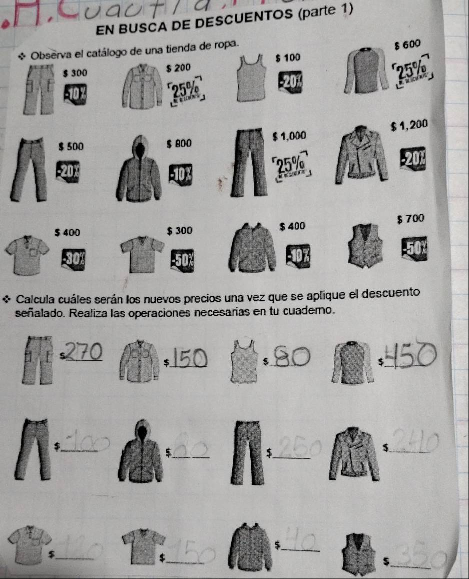 EN BUSCA DE DESCUENTOS (parte 1) 
* Observa el catálogo de una tienda de ropa.
$ 600
$ 100
$ 300 $ 200 25%
25%
$ 500 $ 800 $ 1,000 $ 1,200
25% -201
$ 400 $ 300 $ 400 $ 700
Calcula cuáles serán los nuevos precios una vez que se aplique el descuento 
señalado. Realiza las operaciones necesarias en tu cuadero. 
_ 
_$ 
_$ 
_$ 
_ 
_$ 
_$ 
_$ 
_$ 
_$ 
_ 
$._