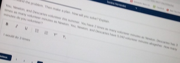 Santina Hernandez 

tand the problem. Then make a plan. How will you solve? Explain
minutes do you volunteer? 
B 1 
You, Newton, and Descartes volunteer this summer. You have 2 times as many volunteer minutes as Newton. Descartes has 
u 
_mes as many volunteer minutes as Newton. You, Newton, and Descartes have 5,040 volunteer minutes altogether. How man
1= r^2 r_1
I would do 3 times 
_ 
evious