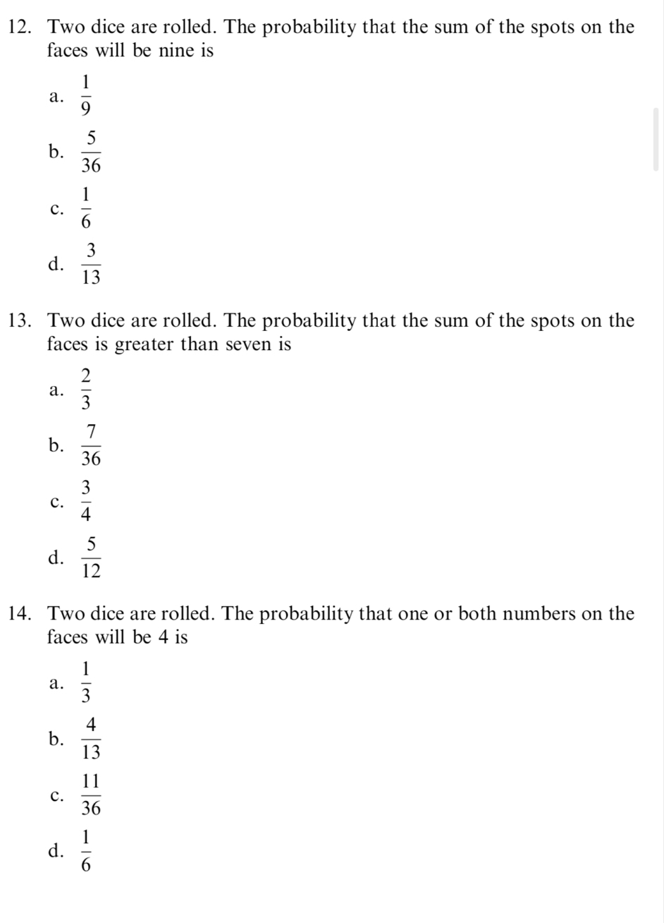 Two dice are rolled. The probability that the sum of the spots on the
faces will be nine is
a.  1/9 
b.  5/36 
c.  1/6 
d.  3/13 
13. Two dice are rolled. The probability that the sum of the spots on the
faces is greater than seven is
a.  2/3 
b.  7/36 
c.  3/4 
d.  5/12 
14. Two dice are rolled. The probability that one or both numbers on the
faces will be 4 is
a.  1/3 
b.  4/13 
c.  11/36 
d.  1/6 