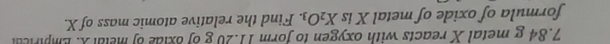 7. 84 g metal X reacts with oxygen to form 11.20 g of oxide of metal X. Empirical 
formula of oxide of metal X is X_2O_3. Find the relative atomic mass of X.