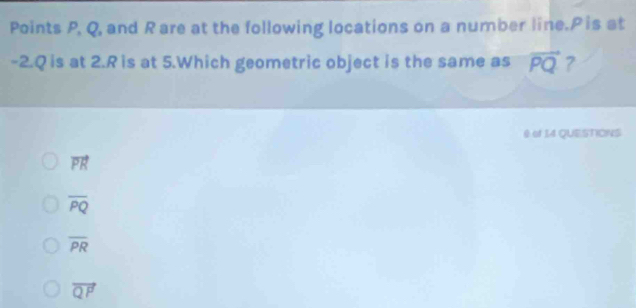 Points P, Q, and Rare at the following locations on a number line. P is at
-2. Q is at 2. R is at 5.Which geometric object is the same as vector PQ ?
0 of 14 QUESTIONS
vector PR
overline PQ
overline PR
vector QP