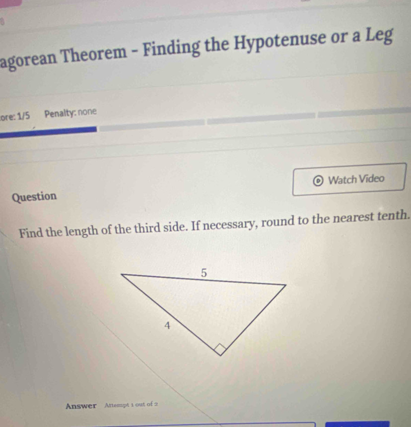 agorean Theorem - Finding the Hypotenuse or a Leg 
ore: 1/5 Penalty: none 
Question Watch Video 
Find the length of the third side. If necessary, round to the nearest tenth. 
Answer Attempt 1 out of 2