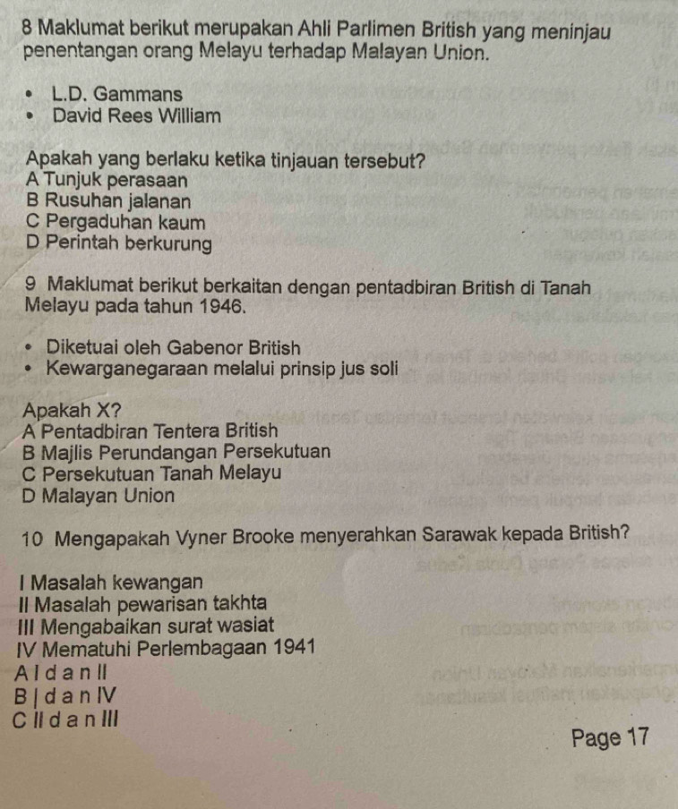 Maklumat berikut merupakan Ahli Parlimen British yang meninjau
penentangan orang Melayu terhadap Malayan Union.
L.D. Gammans
David Rees William
Apakah yang berlaku ketika tinjauan tersebut?
A Tunjuk perasaan
B Rusuhan jalanan
C Pergaduhan kaum
D Perintah berkurung
9 Maklumat berikut berkaitan dengan pentadbiran British di Tanah
Melayu pada tahun 1946.
Diketuai oleh Gabenor British
Kewarganegaraan melalui prinsip jus soli
Apakah X?
A Pentadbiran Tentera British
B Majlis Perundangan Persekutuan
C Persekutuan Tanah Melayu
D Malayan Union
10 Mengapakah Vyner Brooke menyerahkan Sarawak kepada British?
I Masalah kewangan
Il Masalah pewarisan takhta
III Mengabaikan surat wasiat
IV Mematuhi Perlembagaan 1941
A I d a nII
B | d a n IV
Cll d a n III
Page 17