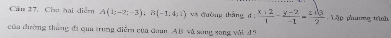 Cho hai điểm A(1;-2;-3); B(-1;4;1) và đường thắng d :  (x+2)/1 = (y-2)/-1 = (z+3)/2 . Lập phương trình 
của đường thắng đi qua trung điểm của đoạn AB và song song với d?