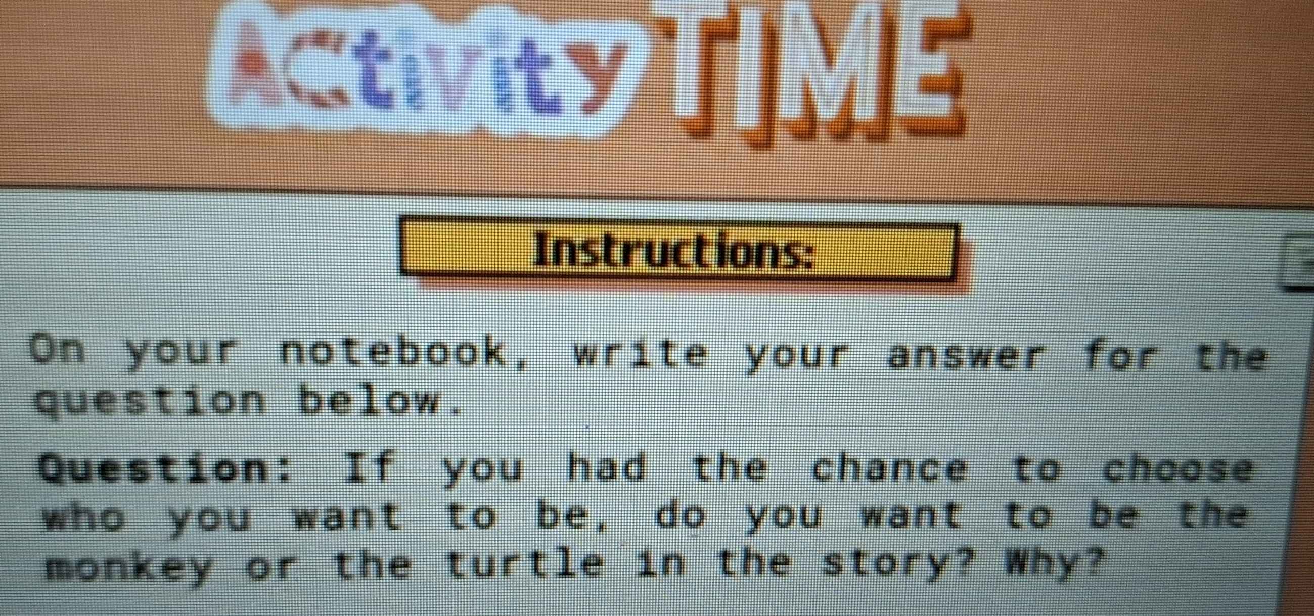 ACtIVity TIME 
Instructions: 
On your notebook, write your answer for the 
question below. 
Question: If you had the chance to choose 
who you want to be, do you want to be the 
monkey or the turtle in the story? Why?