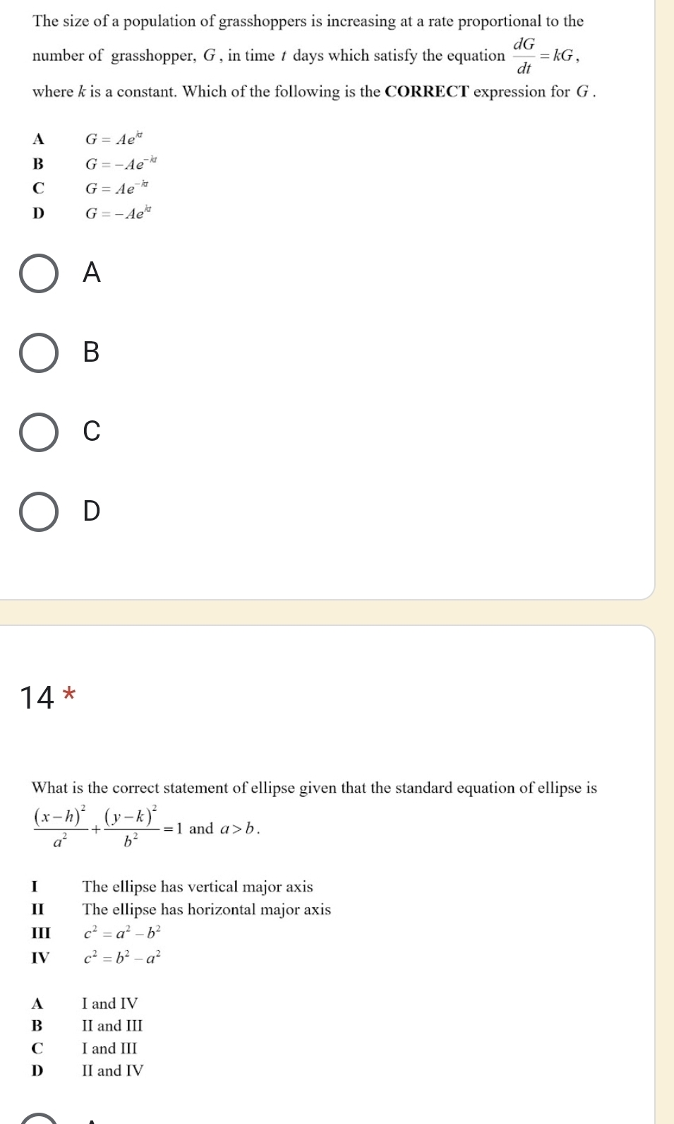 The size of a population of grasshoppers is increasing at a rate proportional to the
number of grasshopper, G , in time t days which satisfy the equation  dG/dt =kG, 
where k is a constant. Which of the following is the CORRECT expression for G.
A G=Ae^(kt)
B G=-Ae^(-kt)
C G=Ae^(-kt)
D G=-Ae^(kt)
A
B
C
D
14*
What is the correct statement of ellipse given that the standard equation of ellipse is
frac (x-h)^2a^2+frac (y-k)^2b^2=1 and a>b. 
I The ellipse has vertical major axis
II The ellipse has horizontal major axis
III c^2=a^2-b^2
IV c^2=b^2-a^2
A I and IV
B II and III
C I and III
D II and IV