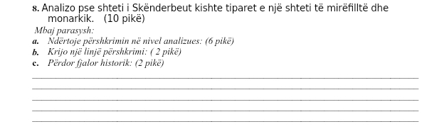 Analizo pse shteti i Skënderbeut kishte tiparet e një shteti të mirëfilltë dhe 
monarkik. (10 pikë) 
Mbaj parasysh: 
a. Ndërtoje përshkrimin në nivel analizues: (6 pikë) 
b. Krijo një linjë përshkrimi: ( 2 pikë) 
e. Përdor fjalor historik: (2 pikë) 
_ 
_ 
_ 
_ 
_