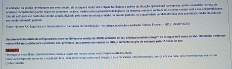 A avallação da gesião de estoques por meio do giro de estoque é meito átil e clpida facilitando a andlhe da situação operacional da empresa, sendo um padsão moncial de 
andlit e comparação Quanto maior for o núnero de giros, melhor será a adininistração logistica da empena, menores sento es seus costos e maior será a sua competifividade. 
em um deterninado períado Giro de estoques é o curlo das vendas anuai, dividido pelo custo do estoque médio no mauno período, ou a quaetidade vendida diédida pela quantidade média em estóque 
Fonte: Nowm A.G Loghstica e o Gerenciamento da Cadela de Distribuição - estratígia, operação e avallação. Edítora Elever - 2017, IDAPIADO) 
Determinada indústria de refrigeradores teve no úlfimo ano vendas de 30000 unidades do seu principal produto com giro de esteque de 8 vezes ào ano. Determino o estoque 
médio (EM) necessário para o priairo ano, prevendo um aumento ras vendas de 30%, e aumento no gire de estoques para 15 vezes ao ano. 
Desenvolva seu cállculo demonstrando passo a passo nos mostre como você chegou a este resultado 
Conhectmento. Caso você responda somente o resultado final, sem dersenstrar como veell chegou a esta conclusão, será descomtado poetos em sua nola, pois recevstarsos avalior seu