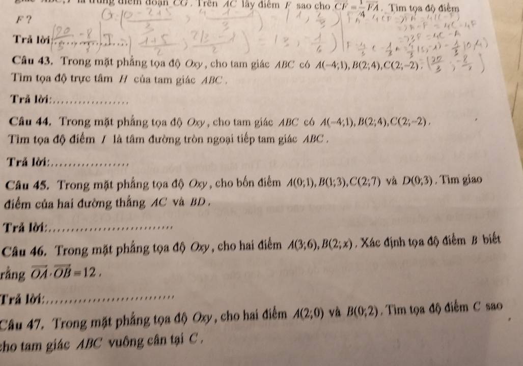 ung điểm đoạn CG. Trên AC lây điểm F sao cho overline CF= 1/4 overline FA Tim tọa độ điểm
F ？ 
Trả lời 
Câu 43. Trong mặt phẳng tọa độ Oxy, cho tam giác ABC có A(-4;1), B(2;4), C(2;-2)
Tim tọa độ trực tâm H của tam giác ABC. 
Trả lời:_ 
Câu 44. Trong mặt phẳng tọa độ Oxy, cho tam giác ABC có A(-4;1), B(2;4), C(2;-2), 
Tim tọa độ điểm / là tâm đường tròn ngoại tiếp tam giác ABC. 
Trả lời:_ 
Câu 45. Trong mặt phẳng tọa độ Oxy , cho bốn điểm A(0;1), B(1;3), C(2;7) và D(0,3). Tìm giao 
điểm của hai đường thắng AC và BD. 
Trả lời:_ 
Câu 46. Trong mặt phẳng tọa độ Oxy , cho hai điểm A(3;6), B(2;x). Xác định tọa độ điểm B biết 
rằng vector OA· vector OB=12. 
Trả lời: 
_ 
Câu 47. Trong mặt phẳng tọa độ Oxy, cho hai điểm A(2;0) và B(0;2). Tìm tọa độ điểm C sao 
cho tam giác ABC vuông cân tại C.