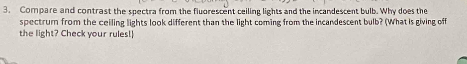 Compare and contrast the spectra from the fluorescent ceiling lights and the incandescent bulb. Why does the 
spectrum from the ceiling lights look different than the light coming from the incandescent bulb? (What is giving off 
the light? Check your rules!)